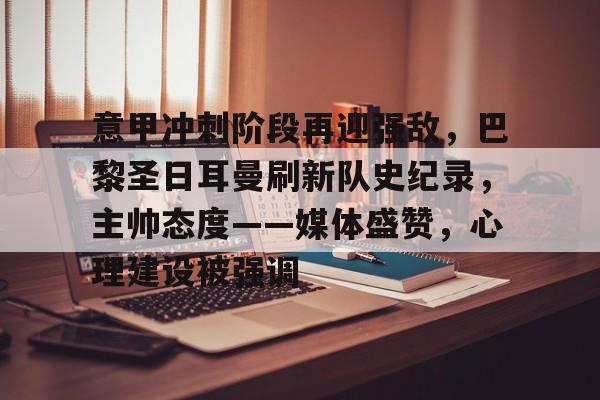 关于意甲冲刺阶段再迎强敌，巴黎圣日耳曼刷新队史纪录，主帅态度——媒体盛赞，心理建设被强调的信息-九博官网